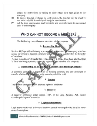 unless the instructions in writing to other effect have been given to the
       company
III.   In case of transfer of shares by joint holders, the transfer will be effective
       and valid only if it is made by all the joint shareholders
IV.    All the joint shareholders shall be jointly and severally liable to pay unpaid
       calls to the company



             WHO CANNOT BECOME A MEMBER?
       The Following cannot become a member of the company:

                                   1. Partnership Firm

Section 41(2) provides that only a person can be a member of a company who has
agreed in writing to become a member and whose name is entered in the Register
of members.
 As per Department's Circular No. 4/72, dated 9-2-1972, it has been clarified that
"a firm" not being a person, cannot be registered as a member of a company

           2. Membership by a Subsidiary Company in its Holding Company

A company cannot be a member of its holding company and any allotment or
transfer of shares in a company to its subsidiary shall be void

                                        3. Pawnee

The Pawnee of shares cannot exercise rights of a member

                                        4. Receiver

A receiver appointed under section 182A of the Land Revenue Act, cannot
exercise privileges of a member

                                 5. Legal Representative

Legal representative of a deceased member cannot be compelled to have his name
entered on register

       6   Membership of Company| CA4ALL | http://ca4all.blogspot.com
 
