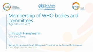 Membership of WHO bodies and
committees
Agenda item 4(b)
Christoph Hamelmann
Chef de Cabinet
Sixty-eighth session of the WHO Regional Committee for the Eastern Mediterranean
Cairo, Egypt, 11–14 October 2021
 