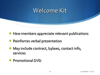 Welcome Kit


 New members appreciate relevant publications

 Reinforces verbal presentation

 May include contract, bylaws, contact info,
  services
 Promotional DVD


                        12                  Jim Walker - LS 13
 