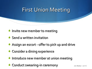 First Union Meeting


 Invite new member to meeting

 Send a written invitation

 Assign an escort - offer to pick up and drive

 Consider a dining experience

 Introduce new member at union meeting

 Conduct swearing-in ceremony
                       14                     Jim Walker - LS 13
 