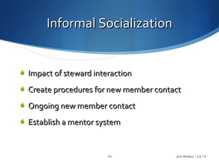 Informal Socialization


 Impact of steward interaction

 Create procedures for new member contact

 Ongoing new member contact

 Establish a mentor system



                        15              Jim Walker - LS 13
 