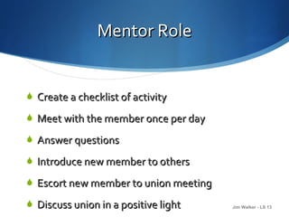 Mentor Role


 Create a checklist of activity

 Meet with the member once per day

 Answer questions

 Introduce new member to others

 Escort new member to union meeting

 Discuss union in a positive light
                          16           Jim Walker - LS 13
 