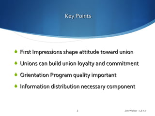 Key Points




 First Impressions shape attitude toward union

 Unions can build union loyalty and commitment

 Orientation Program quality important

 Information distribution necessary component



                        2                  Jim Walker - LS 13
 