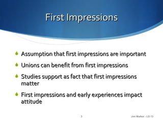 First Impressions


 Assumption that first impressions are important
 Unions can benefit from first impressions
 Studies support as fact that first impressions
  matter
 First impressions and early experiences impact
  attitude

                         3                    Jim Walker - LS 13
 