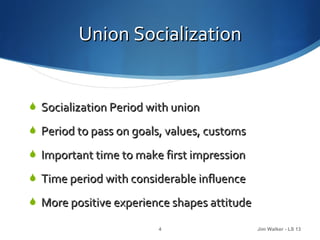 Union Socialization


 Socialization Period with union

 Period to pass on goals, values, customs

 Important time to make first impression

 Time period with considerable influence

 More positive experience shapes attitude

                         4                   Jim Walker - LS 13
 