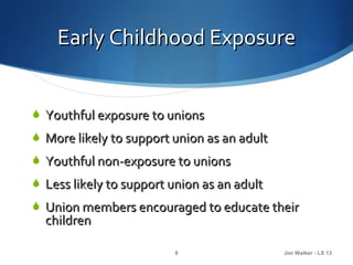 Early Childhood Exposure


 Youthful exposure to unions
 More likely to support union as an adult
 Youthful non-exposure to unions
 Less likely to support union as an adult
 Union members encouraged to educate their
  children

                         8                   Jim Walker - LS 13
 