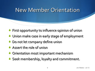 New Member Orientation


 First opportunity to influence opinion of union
 Union make case in early stage of employment
 Do not let company define union
 Assert the role of union
 Orientation most important mechanism
 Seek membership, loyalty and commitment.

                         9                   Jim Walker - LS 13
 