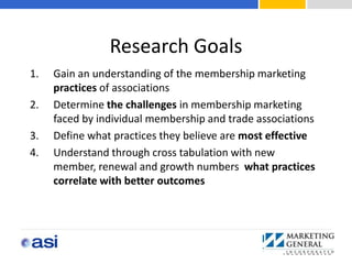 Research Goals
1.   Gain an understanding of the membership marketing
     practices of associations
2.   Determine the challenges in membership marketing
     faced by individual membership and trade associations
3.   Define what practices they believe are most effective
4.   Understand through cross tabulation with new
     member, renewal and growth numbers what practices
     correlate with better outcomes
 