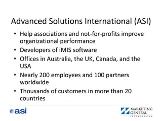 Advanced Solutions International (ASI)
• Help associations and not-for-profits improve
  organizational performance
• Developers of iMIS software
• Offices in Australia, the UK, Canada, and the
  USA
• Nearly 200 employees and 100 partners
  worldwide
• Thousands of customers in more than 20
  countries
 