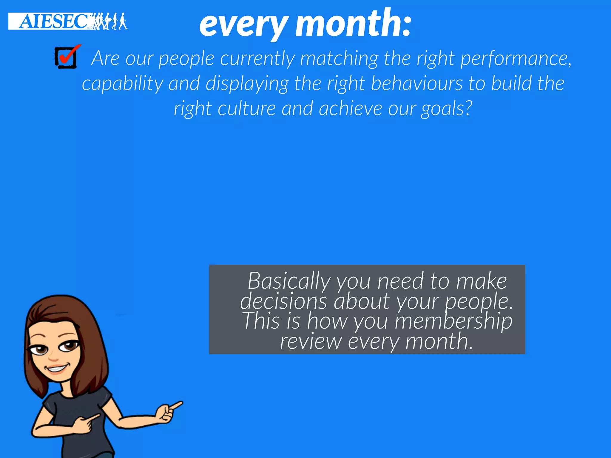 every month:
Are our people currently matching the right performance,
capability and displaying the right behaviours to build the
right culture and achieve our goals?
Basically you need to make
decisions about your people.
This is how you membership
review every month.
 