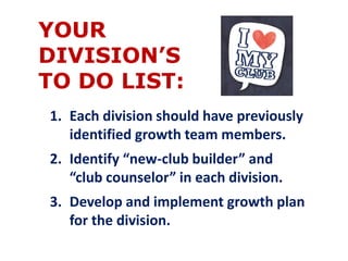 YOUR 
DIVISION’S 
TO DO LIST: 
1. Each division should have previously 
identified growth team members. 
2. Identify “new-club builder” and 
“club counselor” in each division. 
3. Develop and implement growth plan 
for the division. 
 