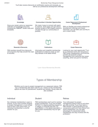 1/29/2015 Membership | Project Management Institute
http://www.pmi.org/membership.aspx 2/3
Learn About Membership Benefits
Types of Membership
You’ll also receive discounts on certification exams and renewals, as
well as our professional development offerings.

Knowledge
Grow your career using our expansive
collection of knowledge resources
including the PMBOK Guide, tools and
templates.
®

Communities & Volunteer Opportunities
We make it easy to connect with peers
to network, share ideas and get advice,
whether locally at PMI chapter events or
virtually through our communities of
practice.

Career Resources & Professional
Development
With our flexible and varied professional
development offerings and career
resources, you can tailor your journey to
your unique needs.

Rewards & Discounts
PMI members benefit from discounts
and programs that help smooth the road
to success.

Publications
Informative and insightful membership
publications to help you keep up and
stay abreast of the latest trends.

Career Resources
Looking for your next opportunity? Turn
to our extensive tools and resources in
PMI Career Headquarters you'll find the
premier job board for project
management and resources like career
coaching, which are just for members.
Whether you’re new to project management or a seasoned veteran, PMI
has a membership plan that’s right for you. Check out the membership
options we have for practitioners, students and retirees. Group rates are
also available.
Individual
Our individual membership is open to
anyone. If your work involves projects
or project management, or you simply
want to learn more about them, an
individual membership is a terrific
solution for you.
Student
PMI memberships aren't just for working
project practitioners. If you are enrolled
full time in a degree-granting program at
a college or university that has U.S.
accreditation, or the global equivalent, a
PMI student membership may be right
for you.
Retiree
Your enthusiasm for project
management doesn't have to end when
you stop working. If you have been a
PMI member in good standing for five
consecutive years and have retired from
active employment, you can take
advantage of a discounted retiree
membership and stay involved with the
profession.
 