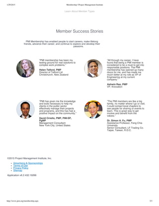 1/29/2015 Membership | Project Management Institute
http://www.pmi.org/membership.aspx 3/3
Learn About Member Types
Member Success Stories
©2015 Project Management Institute, Inc.
Advertising & Sponsorships
Terms of Use
Privacy Policy
Sitemap
Application v6.2.432.19266
PMI Membership has enabled people to start careers, make lifelong
friends, advance their career, and continue to explore and develop their
passions.
“PMI membership has been my
testing ground for real solutions to
complex work problems.”
Helen Telford, PMP
Director of Telford Ltd
Christchurch, New Zealand
“All through my career, I have
found that being a PMI member is
considered to be a must to get into
responsible positions. The PMI
membership has opened up many
doors for me, and has made me
much better at my role as VP of
Engineering at my current
company.”
Ashwin Rao, PMP
VP, Knovation
“PMI has given me the knowledge
and tools necessary to help my
clients in the public sector
effectively manage their projects
and programs, and this has had a
positive impact on the community.”
David Ciriello, PMP, PMI-SP,
PgMP
Management Consultant
New York City, United States
“The PMI members are like a big
family, no matter where I go or visit,
I could contact local chapters to
see people for sharing or events to
learn. This is great way to get
involve and benefit from the
values.”
Dr. Simon H. Fu, PMP
Assistance Professor, Feng Chia
University
Senior Consultant, LF Trading Co.
Taipei, Taiwan, R.O.C.
 