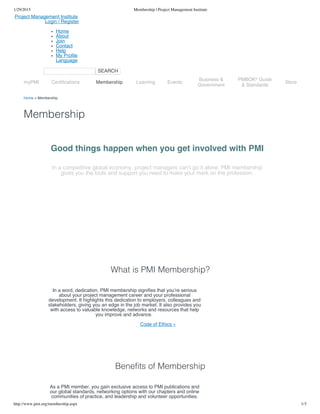 1/29/2015 Membership | Project Management Institute
http://www.pmi.org/membership.aspx 1/3
Project Management Institute
Login / Register
Home
About
Join
Contact
Help
My Profile
Language
SEARCH
Home > Membership
Membership
What is PMI Membership?
Benefits of Membership
Good things happen when you get involved with PMI
In a competitive global economy, project managers can’t go it alone. PMI membership
gives you the tools and support you need to make your mark on the profession.
In a word, dedication. PMI membership signifies that you’re serious
about your project management career and your professional
development. It highlights this dedication to employers, colleagues and
stakeholders, giving you an edge in the job market. It also provides you
with access to valuable knowledge, networks and resources that help
you improve and advance.
Code of Ethics »
As a PMI member, you gain exclusive access to PMI publications and
our global standards, networking options with our chapters and online
communities of practice, and leadership and volunteer opportunities.
myPMI Certifications Membership Learning Events
Business &
Government
PMBOK Guide
& Standards
®
Store
 