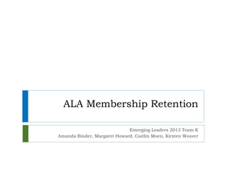 ALA Membership Retention
Emerging Leaders 2013 Team K
Amanda Binder, Margaret Howard, Caitlin Moen, Kirsten Weaver
 