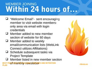Within 24 hours of…
 “Welcome Email”- sent encouraging
member to visit website members-
only area via email with login
credentials
 Member added to new member
section of website for 60 days
 Member added to weekly
email/communication lists (WebLink
Connect utilizes Affiliations)
 Schedule subsequent tasks via
Project Template
 Member listed in new member section
of monthly newsletter
MEMBER JOINING
BEST PRACTICES FOR BUILDING A MEMBER AND RETENTION
PLAN
#WebLink
 