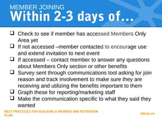 Within 2-3 days of…
 Check to see if member has accessed Members Only
Area yet
 If not accessed –member contacted to encourage use
and extend invitation to next event
 If accessed – contact member to answer any questions
about Members Only section or other benefits
 Survey sent through communications tool asking for join
reason and track involvement to make sure they are
receiving and utilizing the benefits important to them
 Graph these for reporting/marketing staff
 Make the communication specific to what they said they
wanted
MEMBER JOINING
BEST PRACTICES FOR BUILDING A MEMBER AND RETENTION
PLAN
#WebLink
 