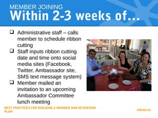 Within 2-3 weeks of…
 Administrative staff – calls
member to schedule ribbon
cutting
 Staff inputs ribbon cutting
date and time onto social
media sites (Facebook,
Twitter, Ambassador site,
SMS text message system)
 Member mailed an
invitation to an upcoming
Ambassador Committee
lunch meeting
MEMBER JOINING
BEST PRACTICES FOR BUILDING A MEMBER AND RETENTION
PLAN
#WebLink
 