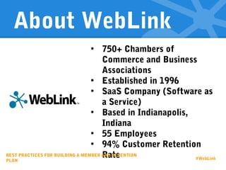 About WebLink
• 750+ Chambers of
Commerce and Business
Associations
• Established in 1996
• SaaS Company (Software as
a Service)
• Based in Indianapolis,
Indiana
• 55 Employees
• 94% Customer Retention
RateBEST PRACTICES FOR BUILDING A MEMBER AND RETENTION
PLAN #WebLink
 