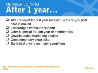 After 1 year…
 After renewal for first year received, a thank you post
card is mailed
 Encourages continued support
 Offer a special for 2nd year of membership
 Downloadable marketing booklet
 Complementary expo ticket
 Early-bird pricing on major event/item
MEMBER JOINING
BEST PRACTICES FOR BUILDING A MEMBER AND RETENTION
PLAN
#WebLink
 