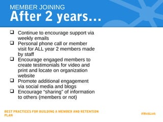 After 2 years…
 Continue to encourage support via
weekly emails
 Personal phone call or member
visit for ALL year 2 members made
by staff
 Encourage engaged members to
create testimonials for video and
print and locate on organization
website
 Promote additional engagement
via social media and blogs
 Encourage “sharing” of information
to others (members or not)
MEMBER JOINING
BEST PRACTICES FOR BUILDING A MEMBER AND RETENTION
PLAN
#WebLink
 
