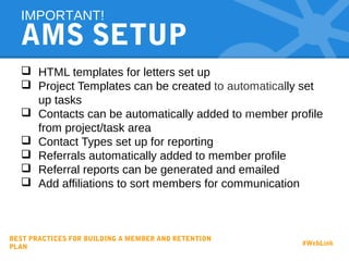 AMS SETUP
 HTML templates for letters set up
 Project Templates can be created to automatically set
up tasks
 Contacts can be automatically added to member profile
from project/task area
 Contact Types set up for reporting
 Referrals automatically added to member profile
 Referral reports can be generated and emailed
 Add affiliations to sort members for communication
IMPORTANT!
BEST PRACTICES FOR BUILDING A MEMBER AND RETENTION
PLAN
#WebLink
 