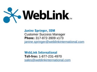 Janine Springer, IOM
Customer Success Manager
Phone: 317-872-3909 x173
janine.springer@weblinkinternational.com
WebLink International
Toll-free: 1-877-231-4970
sales@weblinkinternational.com
 
