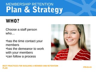 Plan & Strategy
WHO?
Choose a staff person
who…
•has the time contact your
members
•has the demeanor to work
with your members
•can follow a process
MEMBERSHIP RETENTION
BEST PRACTICES FOR BUILDING A MEMBER AND RETENTION
PLAN
#WebLink
 