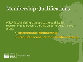 Membership Qualifications ASLA is considering changes to the qualification requirements to become a Full Member of ASLA in two areas: a)  International Membership b)  Require Licensure for Full Membership 