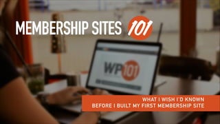 MEMBERSHIPSITES 101
WHAT I WISH I’D KNOWN
BEFORE I BUILT MY FIRST MEMBERSHIP SITE
 