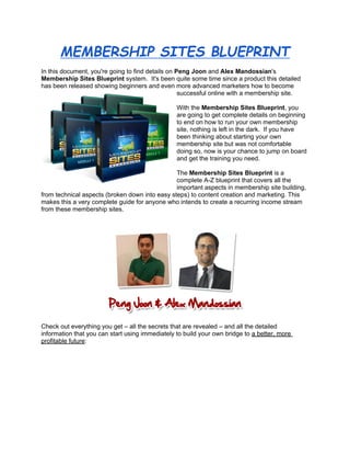MEMBERSHIP SITES BLUEPRINT
In this document, you're going to find details on Peng Joon and Alex Mandossian's
Membership Sites Blueprint system. It's been quite some time since a product this detailed
has been released showing beginners and even more advanced marketers how to become
                                                   successful online with a membership site.

                                                 With the Membership Sites Blueprint, you
                                                 are going to get complete details on beginning
                                                 to end on how to run your own membership
                                                 site, nothing is left in the dark. If you have
                                                 been thinking about starting your own
                                                 membership site but was not comfortable
                                                 doing so, now is your chance to jump on board
                                                 and get the training you need.

                                                The Membership Sites Blueprint is a
                                                complete A-Z blueprint that covers all the
                                                important aspects in membership site building,
from technical aspects (broken down into easy steps) to content creation and marketing. This
makes this a very complete guide for anyone who intends to create a recurring income stream
from these membership sites.




Check out everything you get – all the secrets that are revealed – and all the detailed
information that you can start using immediately to build your own bridge to a better, more
profitable future:
 