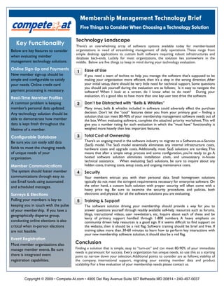 Membership Management Technology Brief
                                           Five Things to Consider When Choosing a Technology Solution

                                      Technology Landscape
   Key Functionality                  There’s an overwhelming array of software options available today for member-based
                                      organizations in need of streamlining management of daily operations. These range from
Below are key features to consider
                                      simple desktop applications to custom built software requiring robust infrastructures and
when evaluating member                database back-ends. Luckily for most organizations, the solution lies somewhere in the
management technology solutions.      middle. Below are five things to keep in mind during your technology evaluation.
Online Sign-Up and Payments                  Ease of Use
                                       1
New member sign-up should be                 If you need a team of techies to help you manage the software that’s supposed to be
simple and configurable to satisfy           making your organization more efficient, then it’s a step in the wrong direction. After
                                             your initial setup, there should be very little need for technical support. Some questions
your needs. Online credit card
                                             you should ask yourself during the evaluation are as follows; Is it easy to navigate the
payment processing is necessary.             software? When I look at a screen, do I know what to do next? During your
                                             evaluation, it’s a good idea to have more than one key user test drive the software.
Real-Time Member Profiles
                                             Don’t be Distracted with “Bells & Whistles”
A common problem is keeping            2
member’s personal data updated.              Many times, bells & whistles included in software could adversely effect the purchase
                                             decision. Don’t let the “cool” features deter you from your primary goal – finding a
Any technology solution should be
                                             solution that can meet 80-90% of your membership management software needs out of
able to demonstrate how member               the box. When evaluating software, complete the attached priority worksheet. This will
data is kept fresh throughout the            give you a number rating for each evaluation in which the “must have” functionality is
                                             weighed more heavily then less important features.
lifetime of a member.
                                             Total Cost of Ownership
                                       3
Configurable Database
                                             There’s an ongoing trend in the software industry to migrate to a Software-as-a-Service
Be sure you can easily add data
                                             (SaaS) model. The SaaS model essentially eliminates any internal infrastructure costs,
fields to meet the changing needs            hardware costs and upgrade costs. Additionally, most SaaS solutions are turnkey, This
of unique needs of your                      means that after a simple setup process and some configuration, you’re ready to go. A
                                             hosted software solution eliminates installation costs, and unnecessary in-house
organization.
                                             technical assistance.   When evaluating SaaS solutions, be sure to inquire about any
                                             hidden costs, training costs, setup costs, and ongoing maintenance costs.  
Member Communications
The system should foster member              Security
                                       4
communications through easy to               Your members entrust you with their personal data. Small homegrown solutions
use Email tools using automated              typically do not meet the stringent requirements necessary for enterprise software. On
                                             the other hand, a custom built solution with proper security will often come with a
and scheduled messages.
                                             heavy price tag. Be sure to examine the security procedures and policies, both
                                             electronic and physical, for all the software solutions you are evaluating.
Surveys & Elections
Polling your members is key to               Training & Support
                                       5
keeping you in touch with the pulse          The software solution driving your membership should provide a way for you to
                                             answer questions yourself through readily available self-help resources such as forums,
of your membership. If you have a
                                             blogs, instructional videos, user newsletters, etc. Inquire about each of these and be
geographically disperse group,
                                             leery of primary support handled through 1-800 numbers. A heavy emphasis on
conducting online elections is also          community driven help resources is a good sign. If it seems difficult to find support on
critical when in-person elections            the website, then it should be a red flag. Software training should be brief and free. If
                                             training takes more than 30-60 minutes to learn how to perform key interactions with
are not feasible.
                                             your new membership software solution, it should also be a red flag.
Event Registration
                                      Conclusion
Most member organizations also
                                      Finding a solution that is simple, easy to “turn-on” and can meet 80-90% of your immediate
manage member events. Be sure
                                      needs is paramount for success. Every organization has unique needs, so use this as a starting
there is integrated event             point to narrow down your selection. Additional points to consider are as follows; viability of
registration capabilities.            the company, international support, migrating your existing member data and product
                                      scalability. For a free evaluation of your membership needs please contact us.



        Copyright © 2009 • Compete-At.com • 4905 Del Ray Avenue Suite 507 Bethesda MD 20814 • 240-497-0037
 