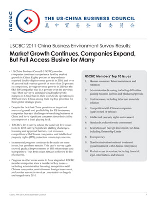 USCBC 2011 China Business Environment Survey Results:
Market Growth Continues, Companies Expand,
But Full Access Elusive for Many
» US-China Business Council (USCBC) member
  companies continue to experience healthy market
  growth in China. Eighty percent of respondents            USCBC Members’ Top 10 Issues
  reported double-digit revenue growth in 2010, and over    1.   Human resources: Talent recruitment and
  40 percent had revenue growth of more than 20 percent.
                                                                 retention
  In comparison, average revenue growth in 2010 for the
  S&P 500 companies was 11.4 percent over the previous      2.   Administrative licensing, including difficulties
  year. Most surveyed companies had higher profit                gaining business licenses and product approvals
  margins in China than in their worldwide operations in
  2010 and view China among their top five priorities for   3.   Cost increases, including labor and materials
  their global strategic plans.                                  inflation
» Despite the fact that China provides an important         4.   Competition with Chinese companies
  source of growth and profitability for US businesses,
                                                                 (state-owned or private)
  companies face real challenges when doing business in
  China and have significant concerns about their ability   5.   Intellectual property rights enforcement
  to compete on a level playing field.
                                                            6.   Standards and conformity assessment
» USCBC’s 2011 survey echoes the same top five issues
  from its 2010 survey: Significant staffing challenges,    7.   Restrictions on Foreign Investment, in China,
  licensing and approval barriers, cost increases,               Including Ownership Limits
  competition with Chinese companies, and intellectual
  property rights (IPR) protection remain top concerns.     8.   Transparency

» Incremental progress continues to be made on some         9.   Nondiscrimination/national treatment
  issues, but problems remain. This year’s survey again          (equal treatment with Chinese enterprises)
  showed gradual improvements in IPR enforcement and
  transparency—but both issues remain in the top 10 list    10. Market access in services, including financial,
  of concerns.                                                  legal, information, and telecom

» Progress in other areas seems to have stagnated. USCBC
  member companies view a number of key issues—
  including administrative licensing, competition with
  Chinese companies, restrictions on foreign investment,
  and market access for services companies—as largely
  unchanged since 2010.




©2011, The US-China Business Council                                                                                1
 
