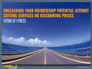 UNLEASHING YOUR MEMBERSHIP POTENTIAL WITHOUT
CUTTING SERVICES OR DISCOUNTNG PRICES
FUTURE OF FITNESS




                     1                LES MILLS INTERNATIONAL © 2011
 