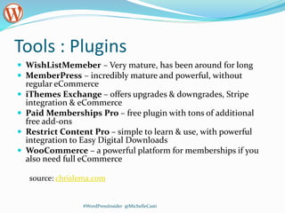 Tools : Plugins
 WishListMemeber – Very mature, has been around for long
 MemberPress – incredibly mature and powerful, without
regular eCommerce
 iThemes Exchange – offers upgrades & downgrades, Stripe
integration & eCommerce
 Paid Memberships Pro – free plugin with tons of additional
free add-ons
 Restrict Content Pro – simple to learn & use, with powerful
integration to Easy Digital Downloads
 WooCommerce – a powerful platform for memberships if you
also need full eCommerce
source: chrislema.com
#WordPressInsider @MichelleCasti
 