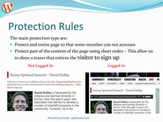 Protection Rules
The main protection type are:
 Protect and entire page so that none-member can not accesses
 Protect part of the content of the page using short codes – This allow us
to show a teaser that entices the visitor to sign up
#WordPressInsider @MichelleCasti
Logged InNot Logged In
 