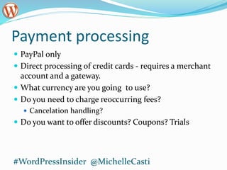 Payment processing
 PayPal only
 Direct processing of credit cards - requires a merchant
account and a gateway.
 What currency are you going to use?
 Do you need to charge reoccurring fees?
 Cancelation handling?
 Do you want to offer discounts? Coupons? Trials
#WordPressInsider @MichelleCasti
 
