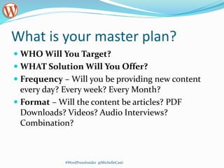 What is your master plan?
 WHO Will You Target?
 WHAT Solution Will You Offer?
 Frequency – Will you be providing new content
every day? Every week? Every Month?
 Format – Will the content be articles? PDF
Downloads? Videos? Audio Interviews?
Combination?
#WordPressInsider @MichelleCasti
 