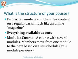 What is the structure of your course?
 Publisher module - Publish new content
on a regular basis, much like an online
“magazine”.
 Everything available at once
 Modular Course - A course with several
modules. Members move from one module
to the next based on a set schedule (ex. 1
module per week).
#WordPressInsider @MichelleCasti
 