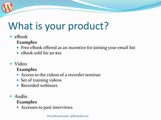 What is your product?
 eBook
Examples
 Free eBook offered as an incentive for joining your email list
 eBook sold for an $xx
 Video
Examples
 Access to the videos of a recorder seminar
 Set of training videos
 Recorded webinars
 Audio
Examples
 Accesses to past interviews
#WordPressInsider @MichelleCasti
 