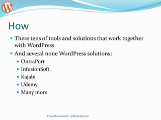 How
 There tens of tools and solutions that work together
with WordPress
 And several none WordPress solutions:
 OntraPort
 InfusionSoft
 Kajabi
 Udemy
 Many more
#WordPressInsider @MichelleCasti
 