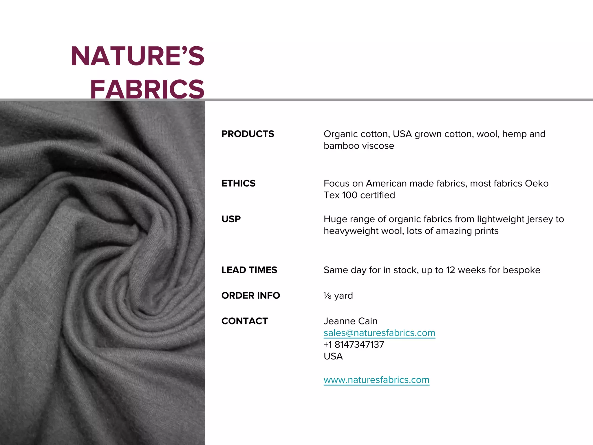 NATURE’S
FABRICS
PRODUCTS Organic cotton, USA grown cotton, wool, hemp and
bamboo viscose
ETHICS Focus on American made fabrics, most fabrics Oeko
Tex 100 certified
USP Huge range of organic fabrics from lightweight jersey to
heavyweight wool, lots of amazing prints
LEAD TIMES Same day for in stock, up to 12 weeks for bespoke
ORDER INFO ⅛ yard
CONTACT Jeanne Cain
sales@naturesfabrics.com
+1 8147347137
USA
www.naturesfabrics.com
 