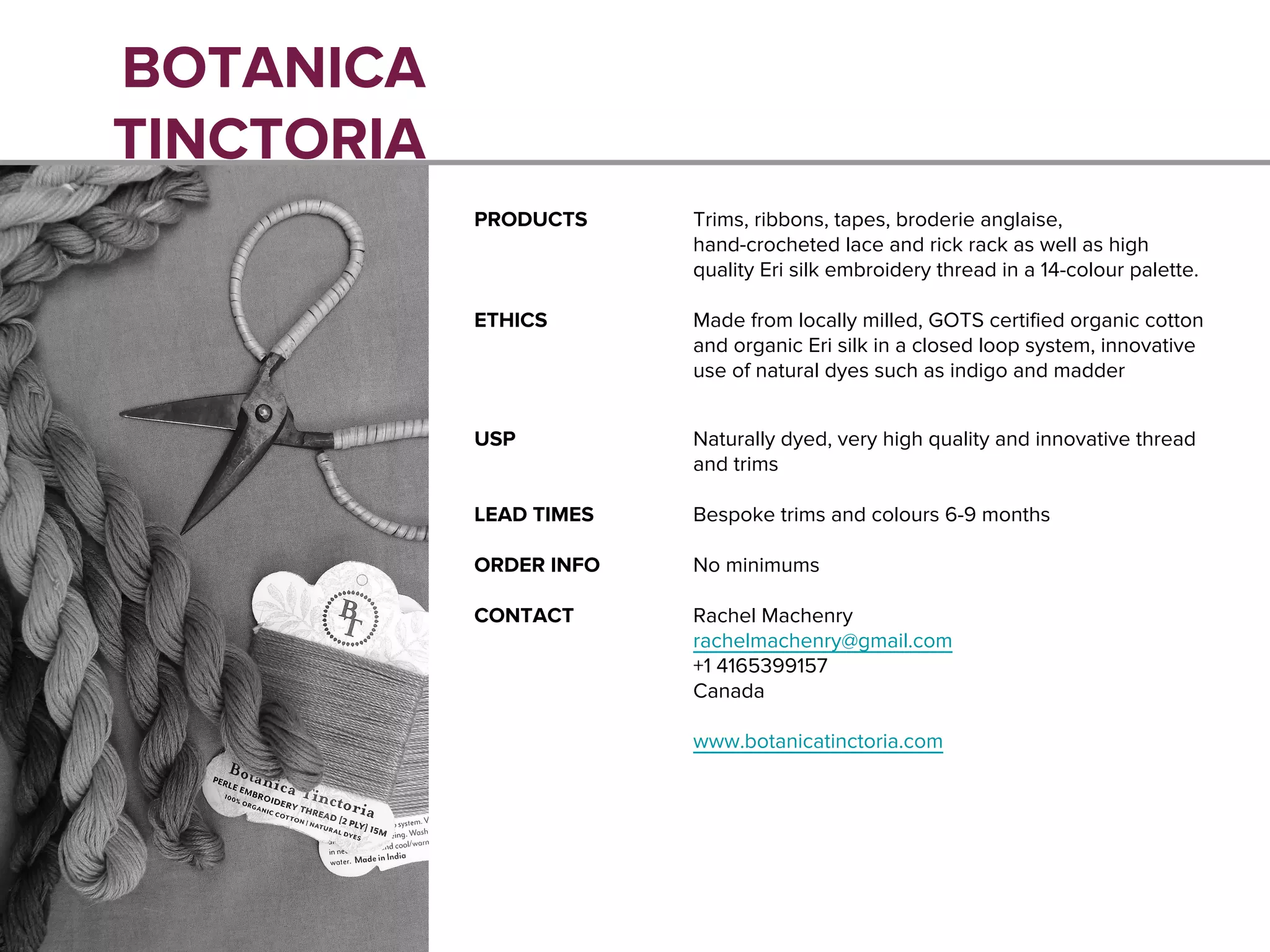 BOTANICA
TINCTORIA
PRODUCTS Trims, ribbons, tapes, broderie anglaise,
hand-crocheted lace and rick rack as well as high
quality Eri silk embroidery thread in a 14-colour palette.
ETHICS Made from locally milled, GOTS certified organic cotton
and organic Eri silk in a closed loop system, innovative
use of natural dyes such as indigo and madder
USP Naturally dyed, very high quality and innovative thread
and trims
LEAD TIMES Bespoke trims and colours 6-9 months
ORDER INFO No minimums
CONTACT Rachel Machenry
rachelmachenry@gmail.com
+1 4165399157
Canada
www.botanicatinctoria.com
 