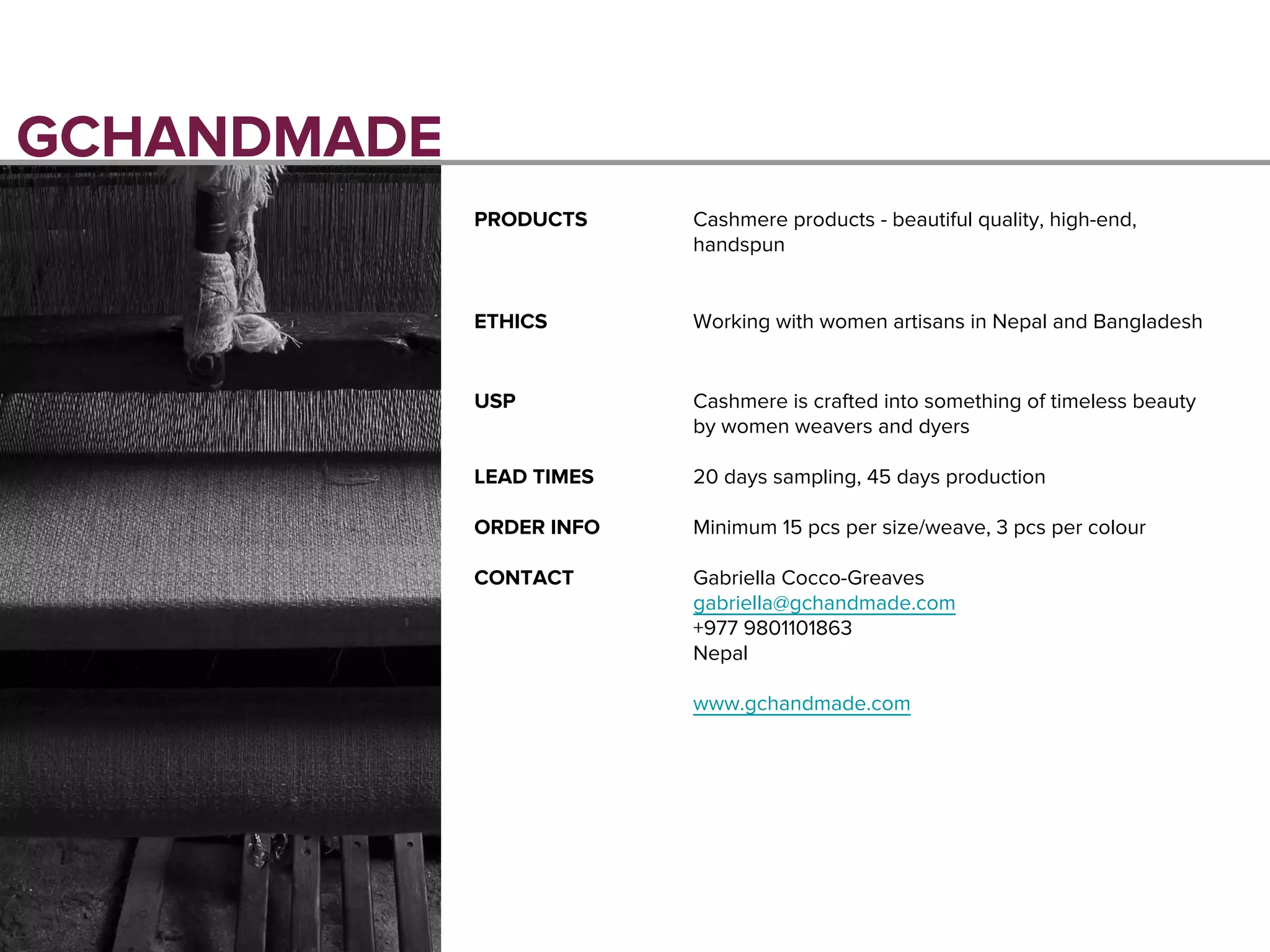 GCHANDMADE
PRODUCTS Cashmere products - beautiful quality, high-end,
handspun
ETHICS Working with women artisans in Nepal and Bangladesh
USP Cashmere is crafted into something of timeless beauty
by women weavers and dyers
LEAD TIMES 20 days sampling, 45 days production
ORDER INFO Minimum 15 pcs per size/weave, 3 pcs per colour
CONTACT Gabriella Cocco-Greaves
gabriella@gchandmade.com
+977 9801101863
Nepal
www.gchandmade.com
 