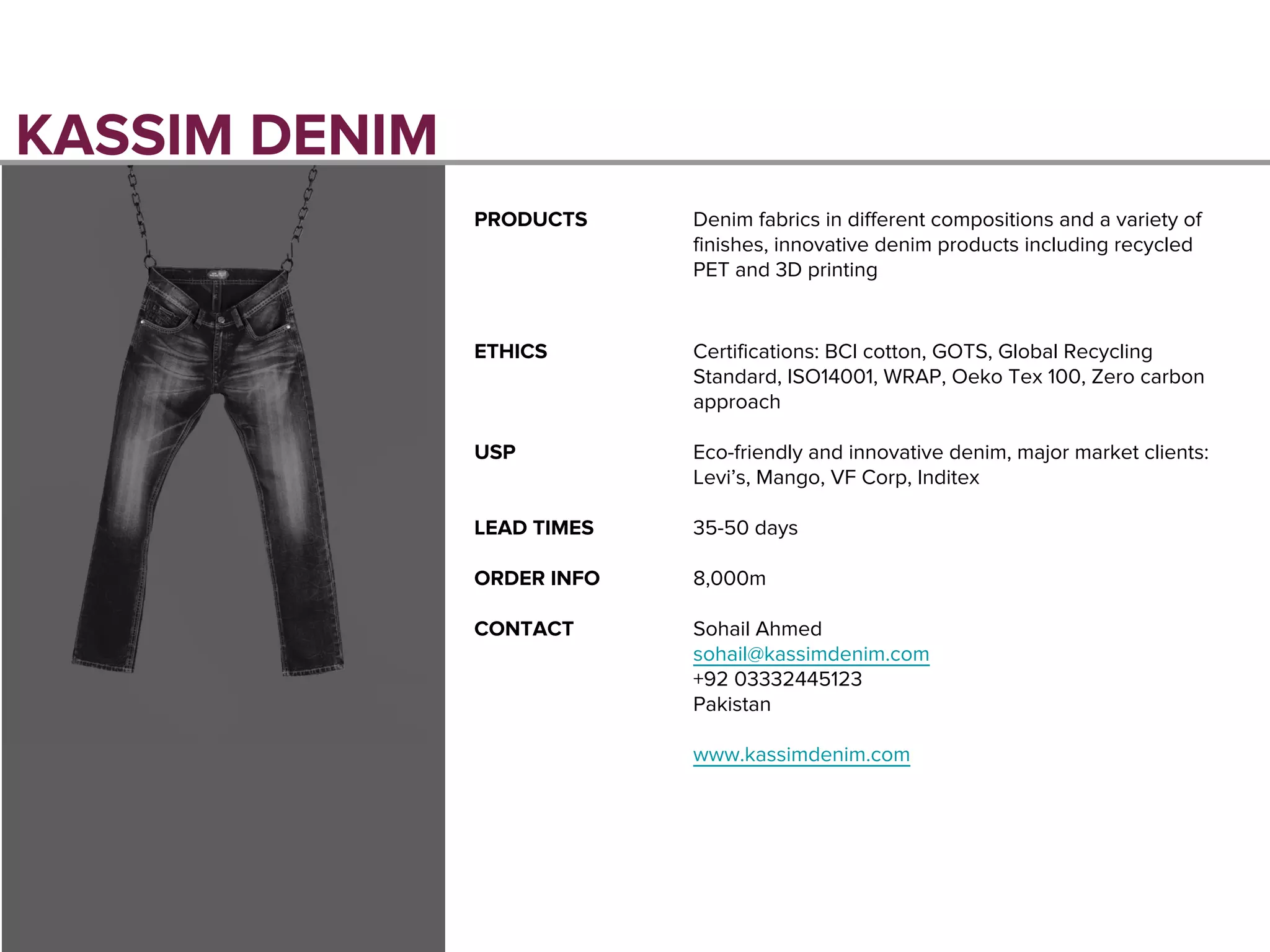 KASSIM DENIM
PRODUCTS Denim fabrics in different compositions and a variety of
finishes, innovative denim products including recycled
PET and 3D printing
ETHICS Certifications: BCI cotton, GOTS, Global Recycling
Standard, ISO14001, WRAP, Oeko Tex 100, Zero carbon
approach
USP Eco-friendly and innovative denim, major market clients:
Levi’s, Mango, VF Corp, Inditex
LEAD TIMES 35-50 days
ORDER INFO 8,000m
CONTACT Sohail Ahmed
sohail@kassimdenim.com
+92 03332445123
Pakistan
www.kassimdenim.com
 