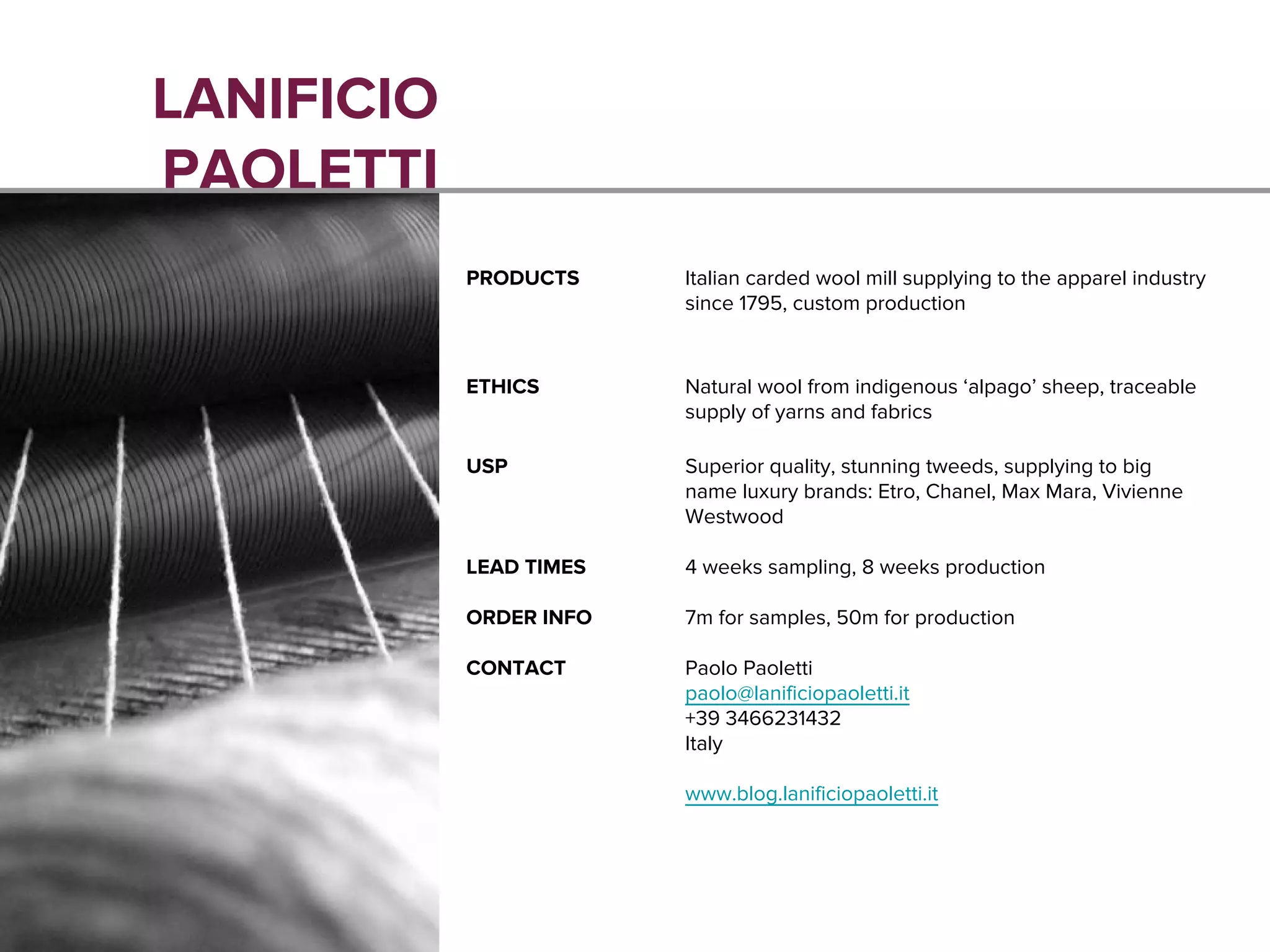 LANIFICIO
PAOLETTI
PRODUCTS Italian carded wool mill supplying to the apparel industry
since 1795, custom production
ETHICS Natural wool from indigenous ‘alpago’ sheep, traceable
supply of yarns and fabrics
USP Superior quality, stunning tweeds, supplying to big
name luxury brands: Etro, Chanel, Max Mara, Vivienne
Westwood
LEAD TIMES 4 weeks sampling, 8 weeks production
ORDER INFO 7m for samples, 50m for production
CONTACT Paolo Paoletti
paolo@lanificiopaoletti.it
+39 3466231432
Italy
www.blog.lanificiopaoletti.it
 