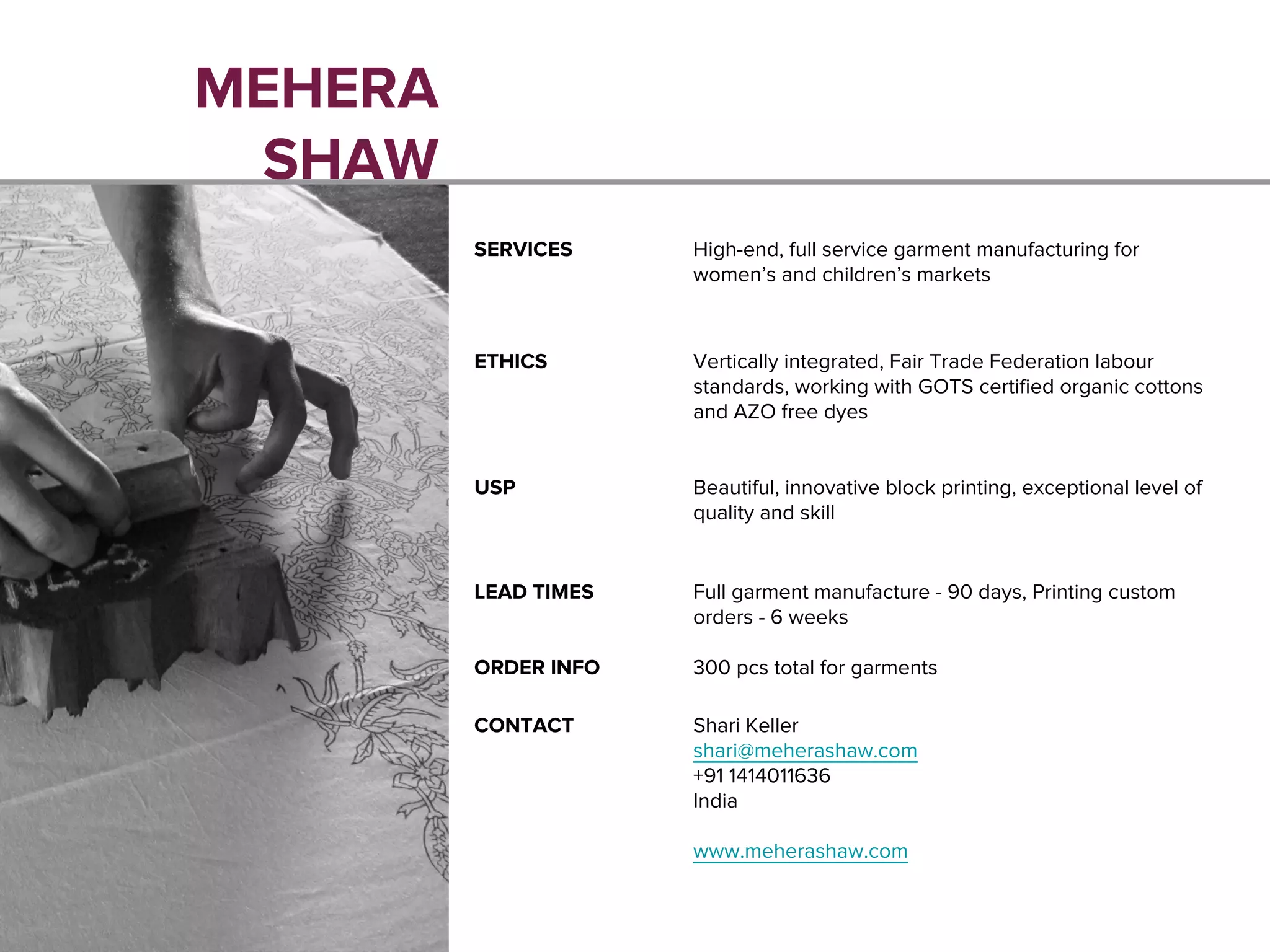 MEHERA
SHAW
SERVICES High-end, full service garment manufacturing for
women’s and children’s markets
ETHICS Vertically integrated, Fair Trade Federation labour
standards, working with GOTS certified organic cottons
and AZO free dyes
USP Beautiful, innovative block printing, exceptional level of
quality and skill
LEAD TIMES Full garment manufacture - 90 days, Printing custom
orders - 6 weeks
ORDER INFO 300 pcs total for garments
CONTACT Shari Keller
shari@meherashaw.com
+91 1414011636
India
www.meherashaw.com
 