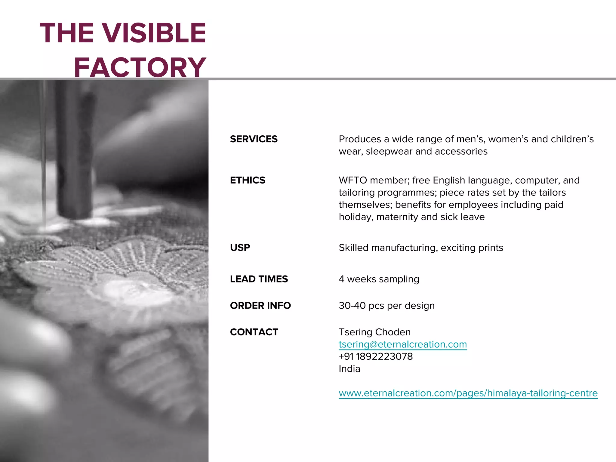 THE VISIBLE
FACTORY
SERVICES Produces a wide range of men’s, women’s and children’s
wear, sleepwear and accessories
ETHICS WFTO member; free English language, computer, and
tailoring programmes; piece rates set by the tailors
themselves; benefits for employees including paid
holiday, maternity and sick leave
USP Skilled manufacturing, exciting prints
LEAD TIMES 4 weeks sampling
ORDER INFO 30-40 pcs per design
CONTACT Tsering Choden
tsering@eternalcreation.com
+91 1892223078
India
www.eternalcreation.com/pages/himalaya-tailoring-centre
 