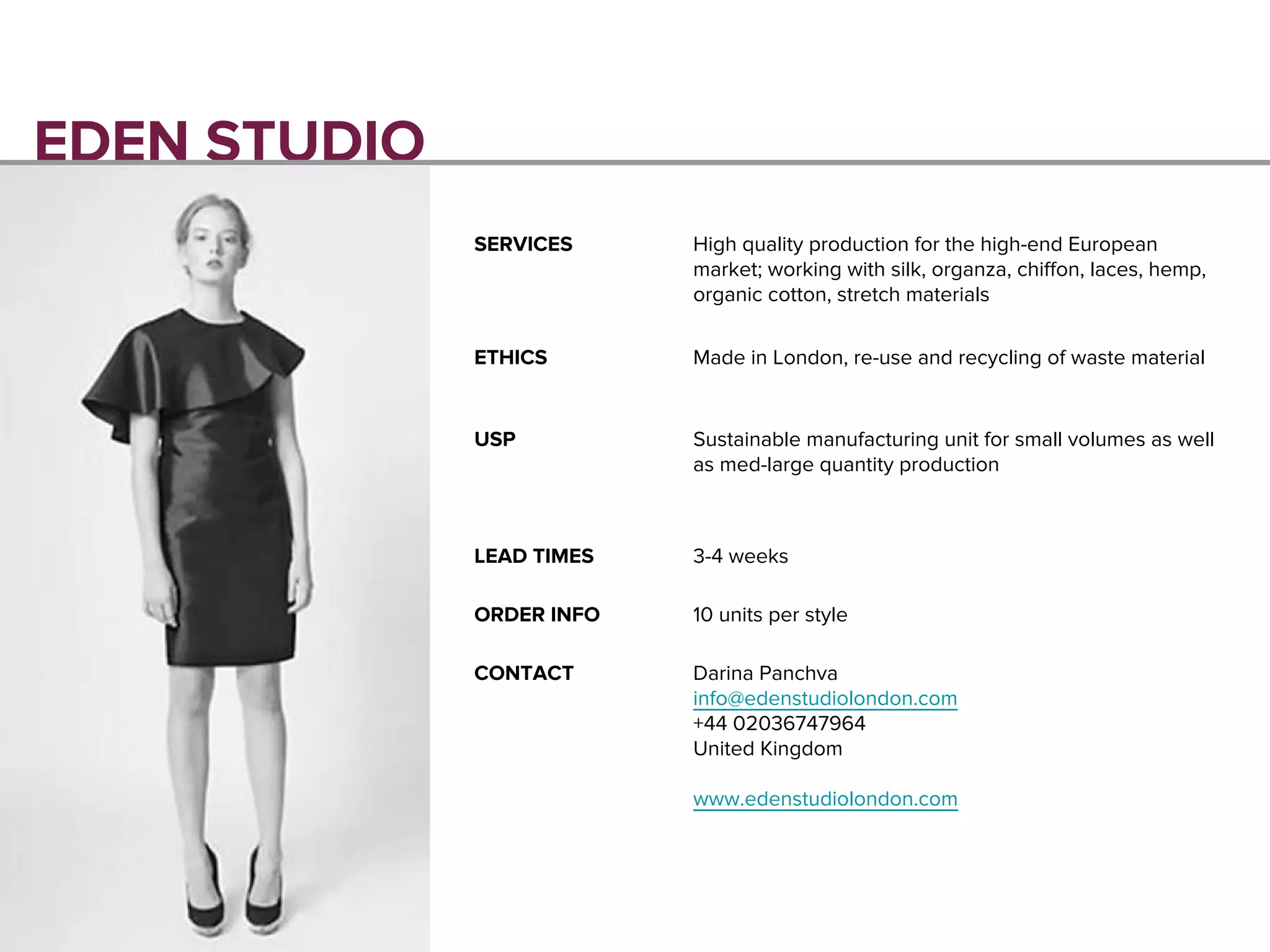 EDEN STUDIO
SERVICES High quality production for the high-end European
market; working with silk, organza, chiffon, laces, hemp,
organic cotton, stretch materials
ETHICS Made in London, re-use and recycling of waste material
USP Sustainable manufacturing unit for small volumes as well
as med-large quantity production
LEAD TIMES 3-4 weeks
ORDER INFO 10 units per style
CONTACT Darina Panchva
info@edenstudiolondon.com
+44 02036747964
United Kingdom
www.edenstudiolondon.com
 
