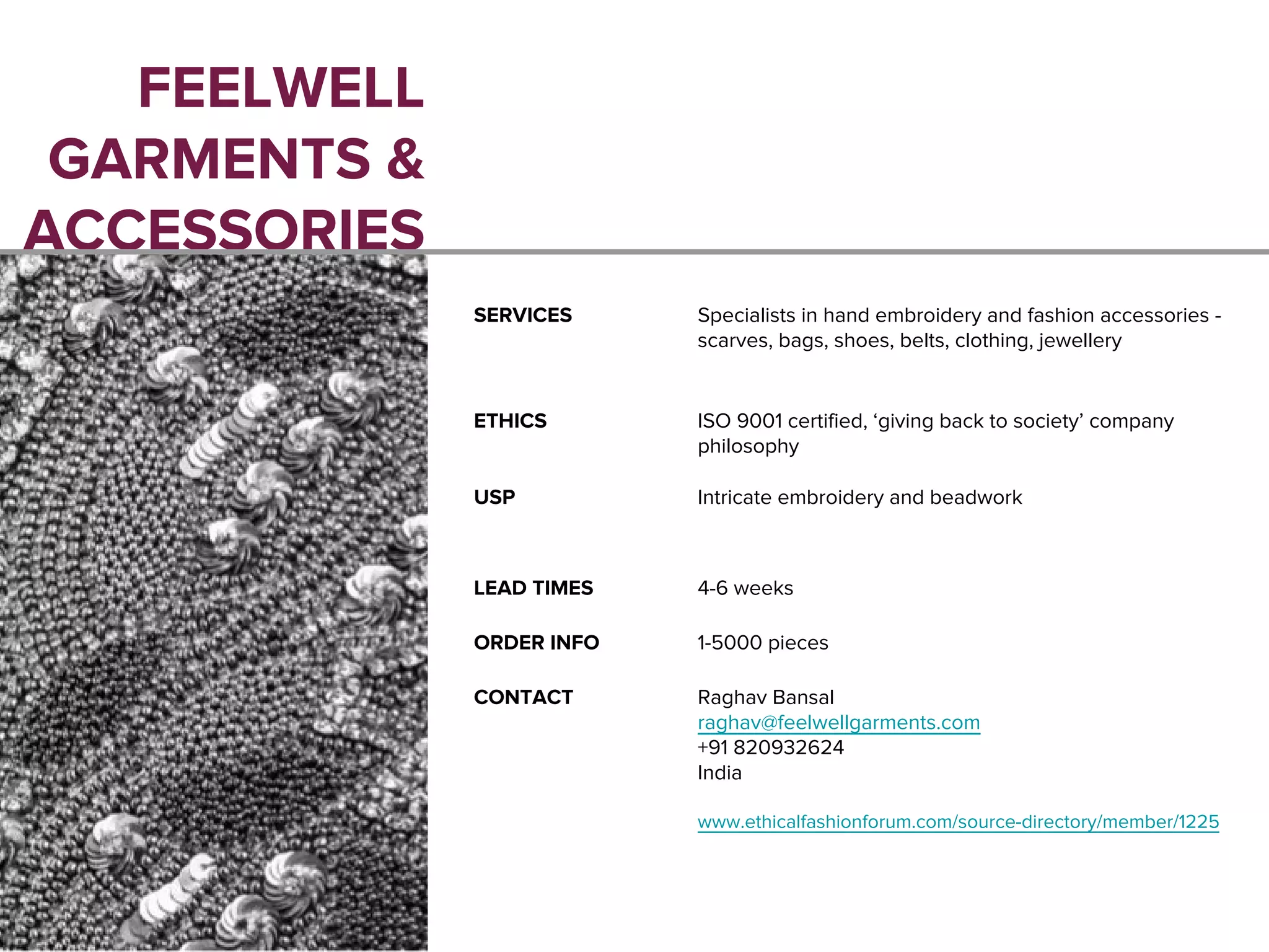 FEELWELL
GARMENTS &
ACCESSORIES
SERVICES Specialists in hand embroidery and fashion accessories -
scarves, bags, shoes, belts, clothing, jewellery
ETHICS ISO 9001 certified, ‘giving back to society’ company
philosophy
USP Intricate embroidery and beadwork
LEAD TIMES 4-6 weeks
ORDER INFO 1-5000 pieces
CONTACT Raghav Bansal
raghav@feelwellgarments.com
+91 820932624
India
www.ethicalfashionforum.com/source-directory/member/1225
 